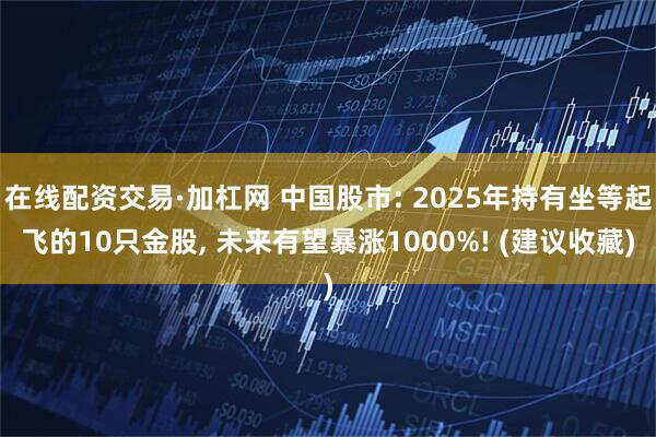 在线配资交易·加杠网 中国股市: 2025年持有坐等起飞的10只金股, 未来有望暴涨1000%! (建议收藏)