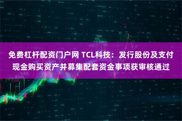 免费杠杆配资门户网 TCL科技：发行股份及支付现金购买资产并募集配套资金事项获审核通过