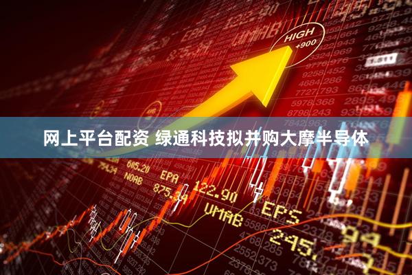 网上平台配资 绿通科技拟并购大摩半导体