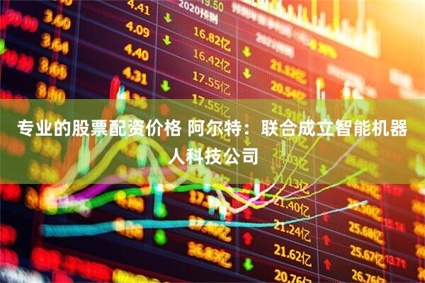 专业的股票配资价格 阿尔特：联合成立智能机器人科技公司