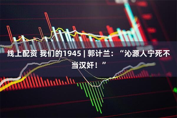 线上配资 我们的1945 | 郭计兰：“沁源人宁死不当汉奸！”