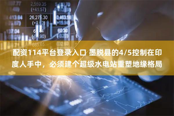 配资114平台登录入口 墨脱县的4/5控制在印度人手中，必须建个超级水电站重塑地缘格局