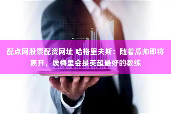 配点网股票配资网址 哈格里夫斯：随着瓜帅即将离开，埃梅里会是英超最好的教练