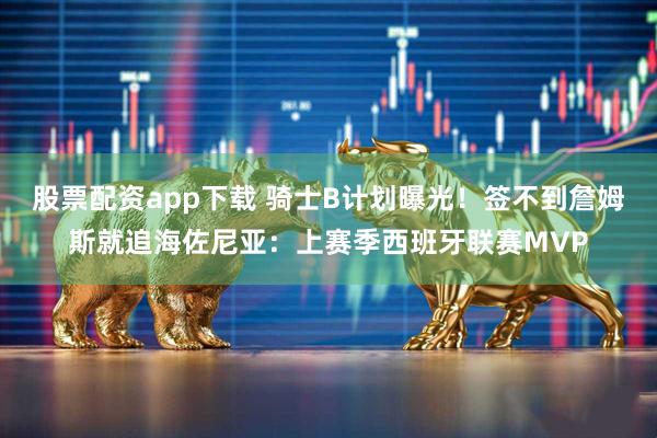 股票配资app下载 骑士B计划曝光！签不到詹姆斯就追海佐尼亚：上赛季西班牙联赛MVP