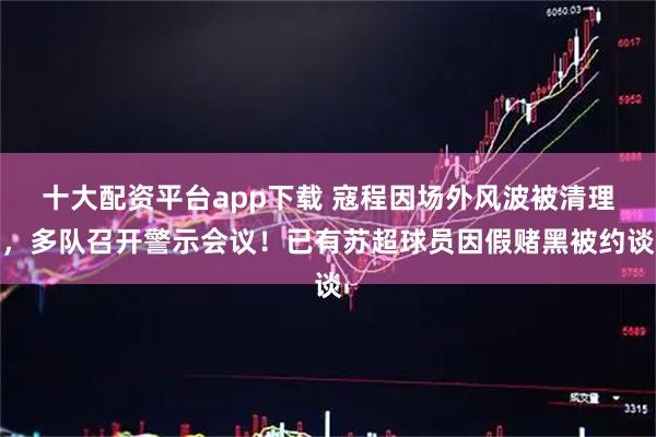 十大配资平台app下载 寇程因场外风波被清理，多队召开警示会议！已有苏超球员因假赌黑被约谈